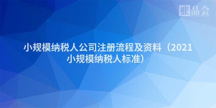 小规模纳税人公司注册流程及资料(2021小规模纳税人标准)