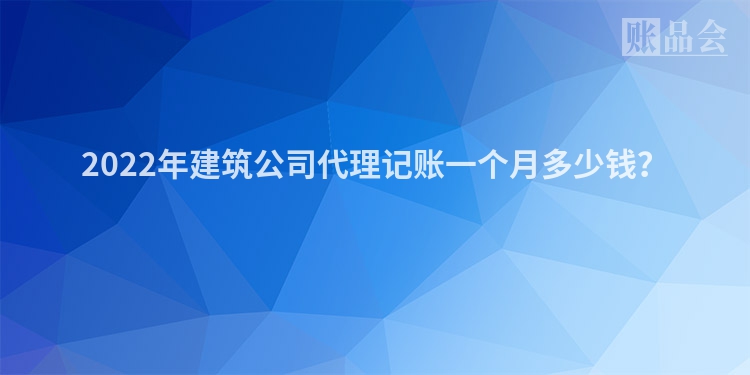 2022年建筑公司代理记账一个月多少钱？