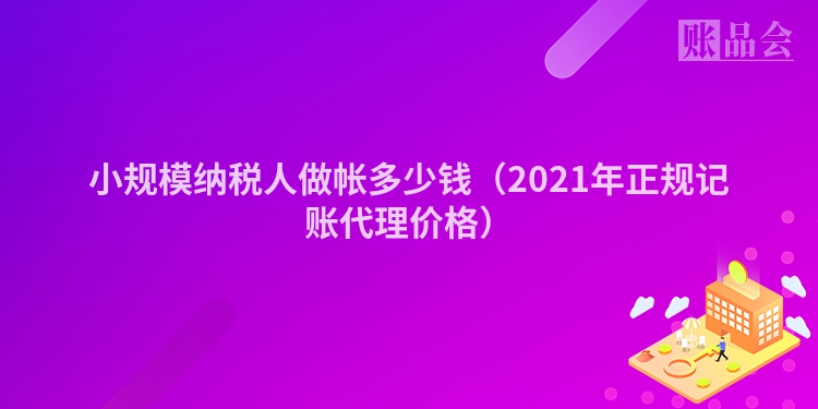 小规模纳税人做帐多少钱（2021年正规记账代理价格）