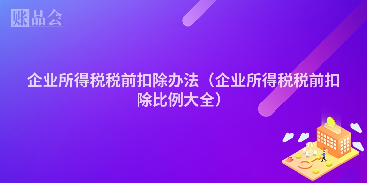 企业所得税税前扣除办法(企业所得税税前扣除比例大全)