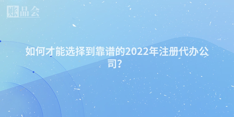 如何才能选择到靠谱的2022年注册代办公司？