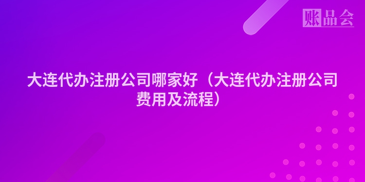 大连代办注册公司哪家好（大连代办注册公司费用及流程）