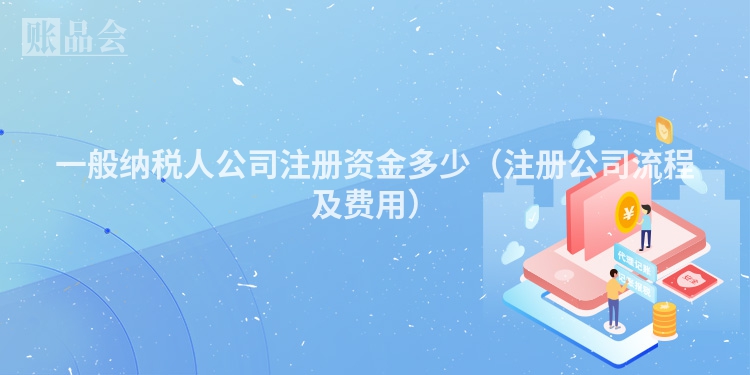 一般纳税人公司注册资金多少（注册公司流程及费用）