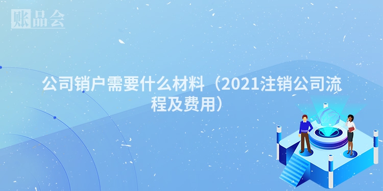公司销户需要什么材料（2021注销公司流程及费用）