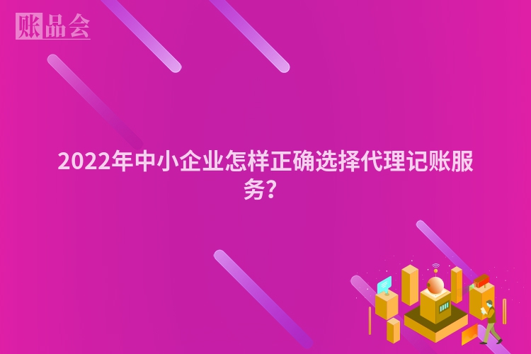 2022年中小企业怎样正确选择代理记账服务？