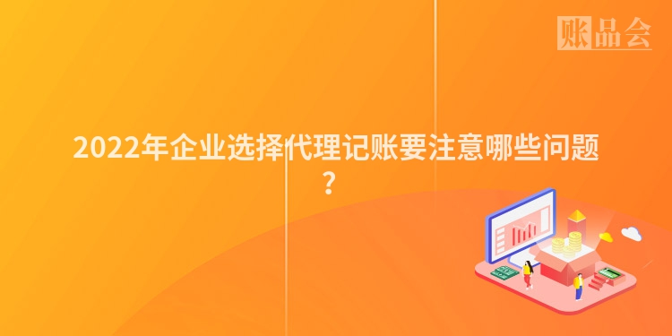 2022年企业选择代理记账要注意哪些问题？