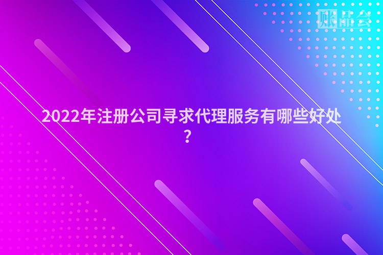 2022年注册公司寻求代理服务有哪些好处？