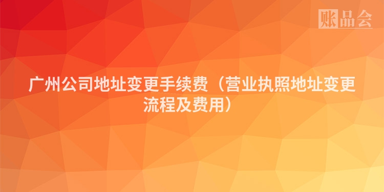 广州公司地址变更手续费（营业执照地址变更流程及费用）