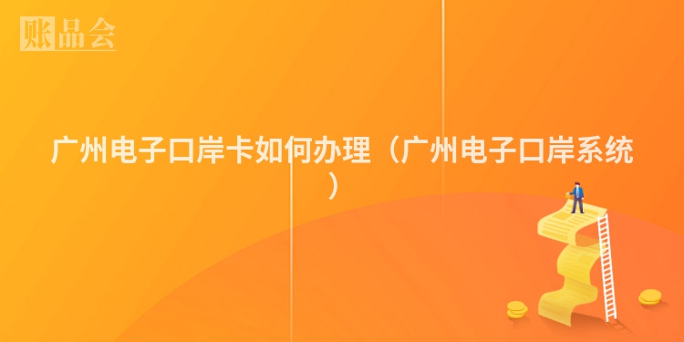 广州电子口岸卡如何办理（广州电子口岸系统）