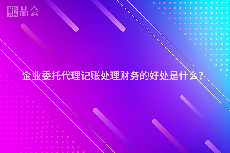 企业委托代理记账处理财务的好处是什么？