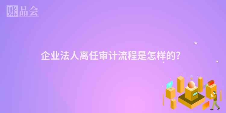 企业法人离任审计流程是怎样的？