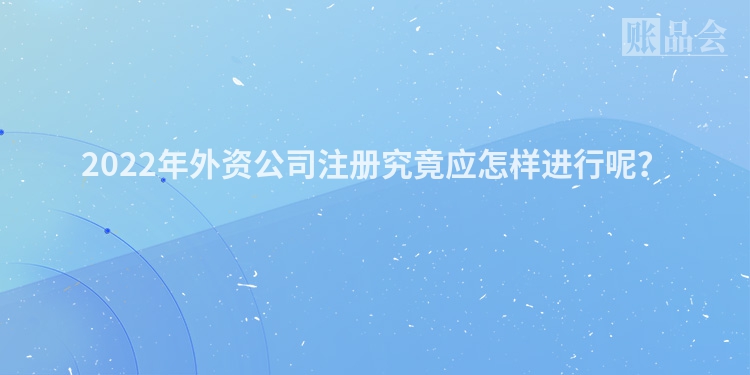 2022年外资公司注册究竟应怎样进行呢？