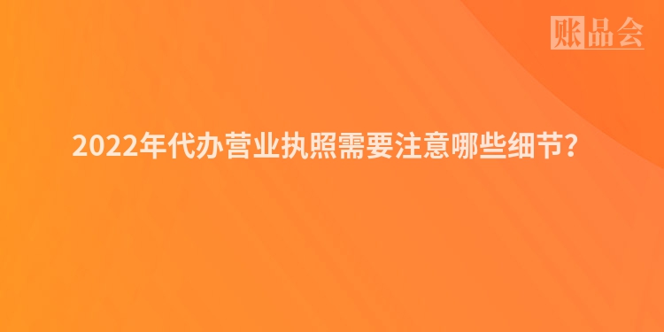 2022年代办营业执照需要注意哪些细节？