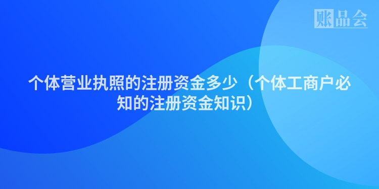 个体营业执照的注册资金多少（个体工商户必知的注册资金知识）