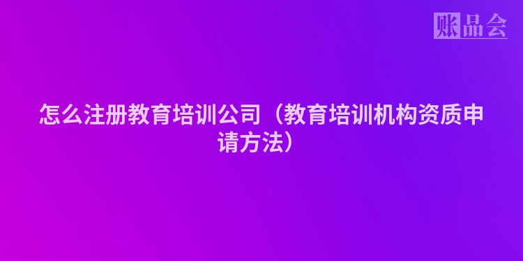 怎么注册教育培训公司（教育培训机构资质申请方法）