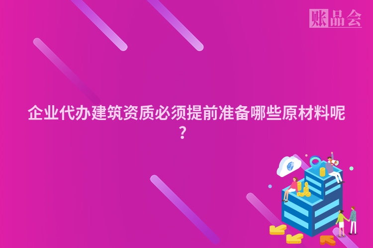 企业代办建筑资质必须提前准备哪些原材料呢？