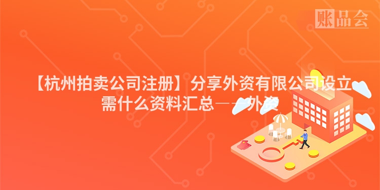 【杭州拍卖公司注册】分享外资有限公司设立需什么资料汇总――外资