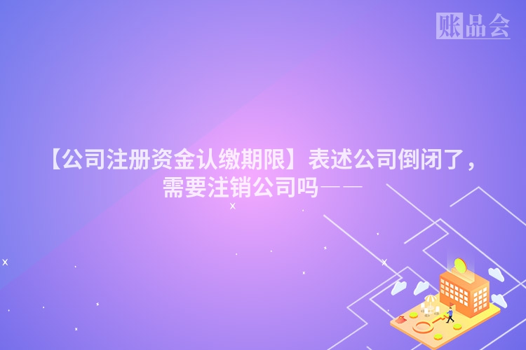 【公司注册资金认缴期限】表述公司倒闭了，需要注销公司吗――