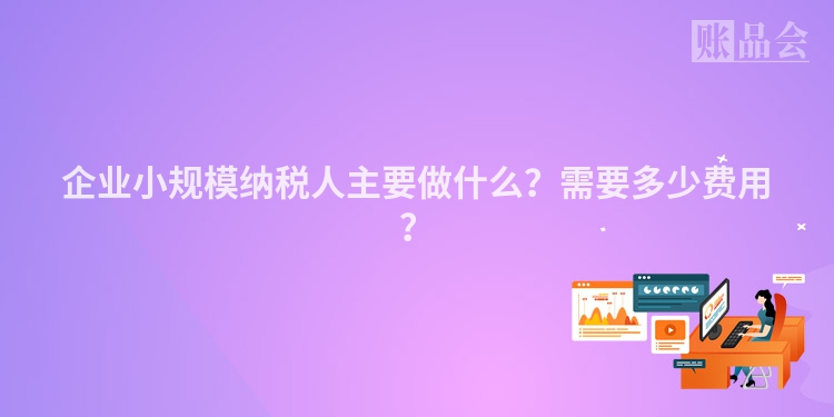 企业小规模纳税人主要做什么？需要多少费用？