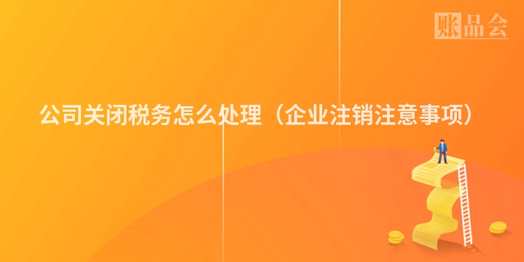公司关闭税务怎么处理（企业注销注意事项）