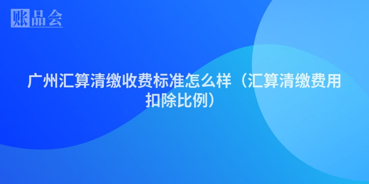 广州汇算清缴收费标准怎么样（汇算清缴费用扣除比例）