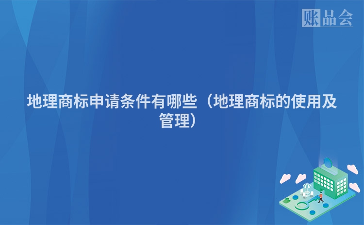 地理商标申请条件有哪些（地理商标的使用及管理）