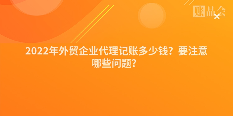 2022年外贸企业代理记账多少钱？要注意哪些问题？