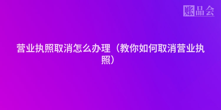 营业执照取消怎么办理（教你如何取消营业执照）
