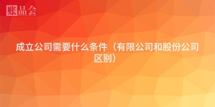 成立公司需要什么条件（有限公司和股份公司区别）