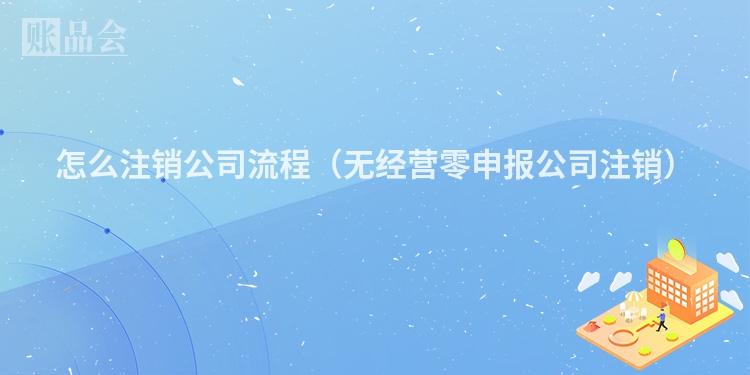 怎么注销公司流程（无经营零申报公司注销）
