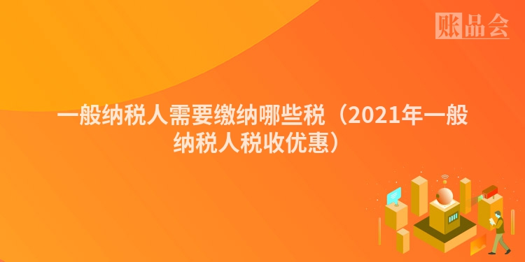 一般纳税人需要缴纳哪些税(2021年一般纳税人税收优惠)