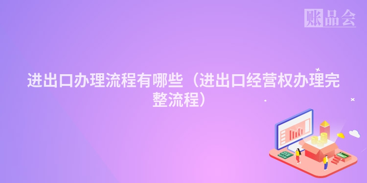 进出口办理流程有哪些（进出口经营权办理完整流程）