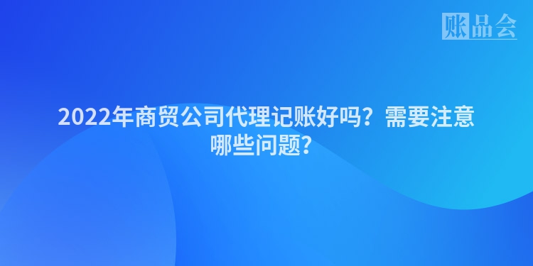 2022年商贸公司代理记账好吗？需要注意哪些问题？
