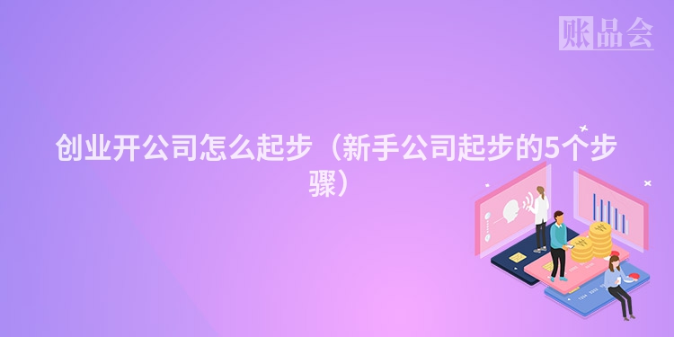 创业开公司怎么起步（新手公司起步的5个步骤）