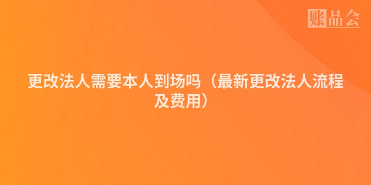 更改法人需要本人到场吗（最新更改法人流程及费用）