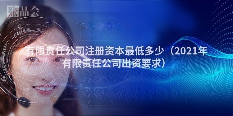 有限责任公司注册资本最低多少（2021年有限责任公司出资要求）