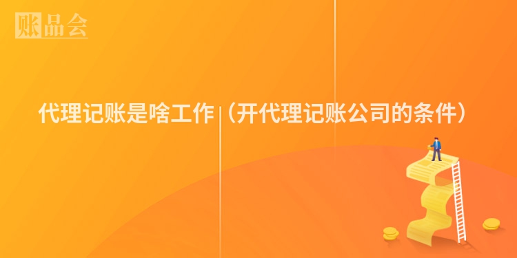 代理记账是啥工作（开代理记账公司的条件）