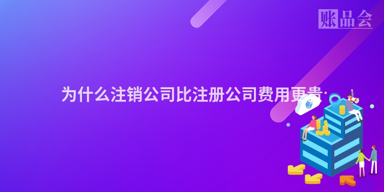 为什么注销公司比注册公司费用更贵
