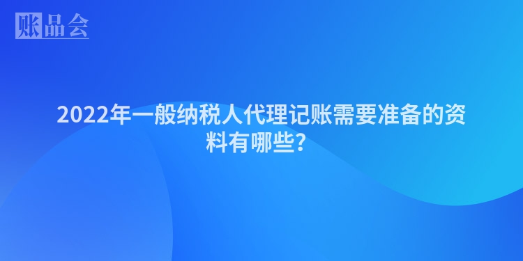 2022年一般纳税人代理记账需要准备的资料有哪些？