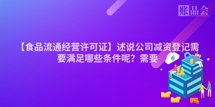 【食品流通经营许可证】述说公司减资登记需要满足哪些条件呢？需要