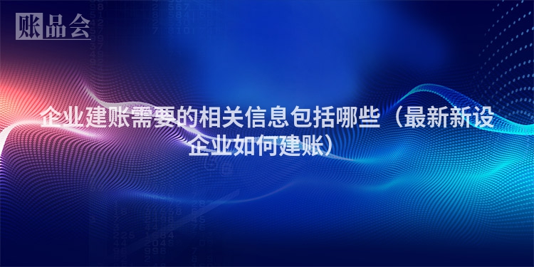 企业建账需要的相关信息包括哪些（最新新设企业如何建账）