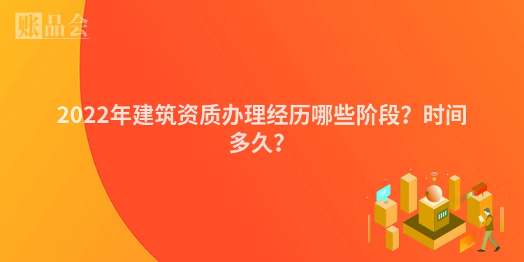 2022年建筑资质办理经历哪些阶段？时间多久？