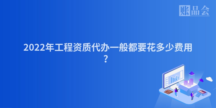 2022年工程资质代办一般都要花多少费用？