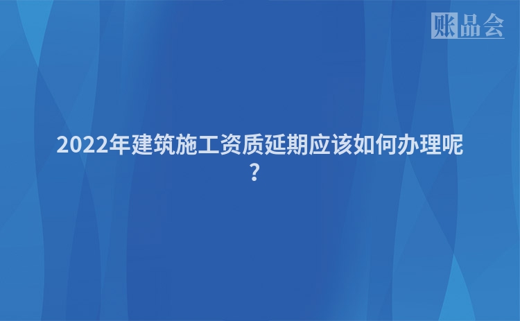 2022年建筑施工资质延期应该如何办理呢？
