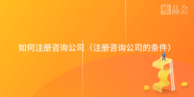 如何注册咨询公司（注册咨询公司的条件）