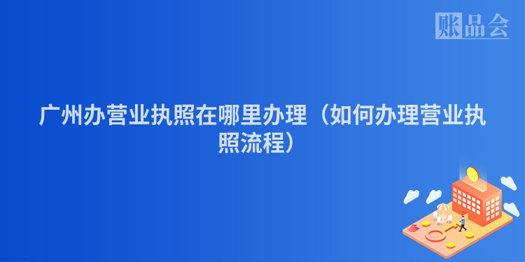 广州办营业执照在哪里办理（如何办理营业执照流程）