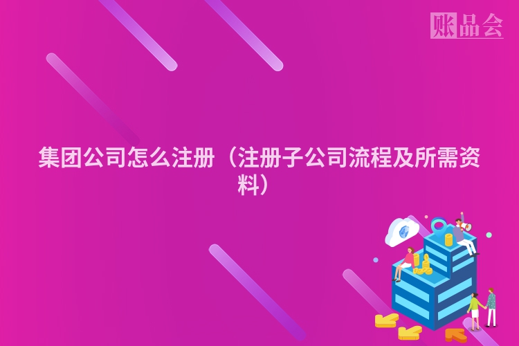 集团公司怎么注册（注册子公司流程及所需资料）