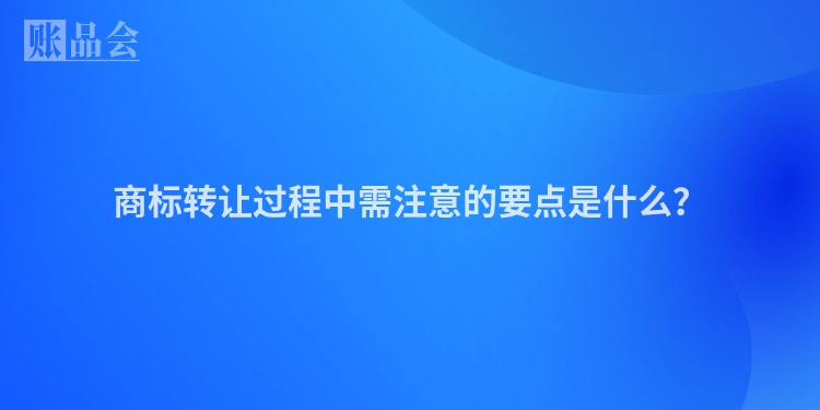 商标转让过程中需注意的要点是什么？