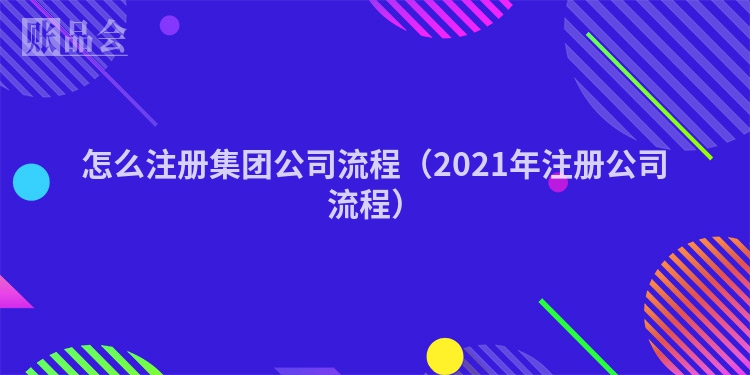 怎么注册集团公司流程（2021年注册公司流程）