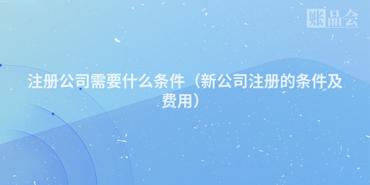 注册公司需要什么条件（新公司注册的条件及费用）